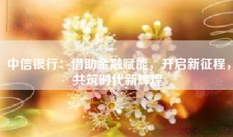 中信银行：借助金融赋能，开启新征程，共筑时代新辉煌