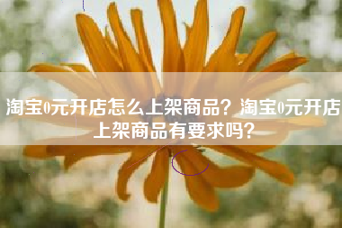 淘宝0元开店怎么上架商品？淘宝0元开店上架商品有要求吗？